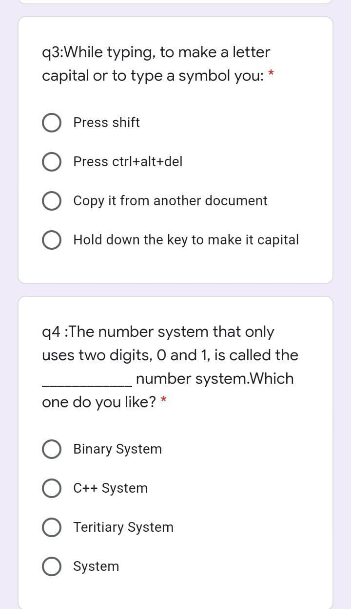 q3:While typing, to make a letter
capital or to type a symbol you: *
O Press shift
O Press ctrl+alt+del
O Copy it from another document
O Hold down the key to make it capital
q4 :The number system that only
uses two digits, O and 1, is called the
number system.Which
one do you like? *
Binary System
C++ System
Teritiary System
System
