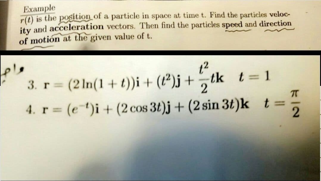 Example
r(t) is the position of a particle in space at time t. Find the particles veloc-
ity and acceleration vectors. Then find the particles speed and direction
of motión at the given value of t.
ple
3. r (2 1n(1+ t))i+ (t²)j + tk t= 1
%3D
2
4. r (et)i+ (2 cos 3t)j + (2 sin 3t)k t=
%3D
