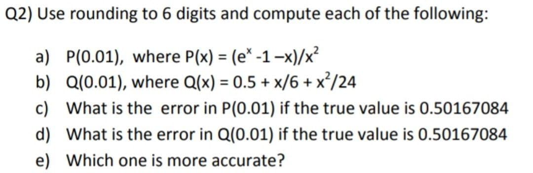 Q2) Use rounding to 6 digits and compute each of the following:
a) P(0.01), where P(x) = (e* -1-x)/x²
b) Q(0.01), where Q(x) = 0.5 + x/6 + x*/24
c) What is the error in P(0.01) if the true value is 0.50167084
%3D
d) What is the error in Q(0.01) if the true value is 0.50167084
e) Which one is more accurate?
