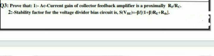 Q3: Prove that: 1:- Ac-Current gain of collector feedback amplifier is a proximally R/Rc.
2:-Stability factor for the voltage divider bias circuit is, S(VB-BM(1+B)Rg+Rl.
