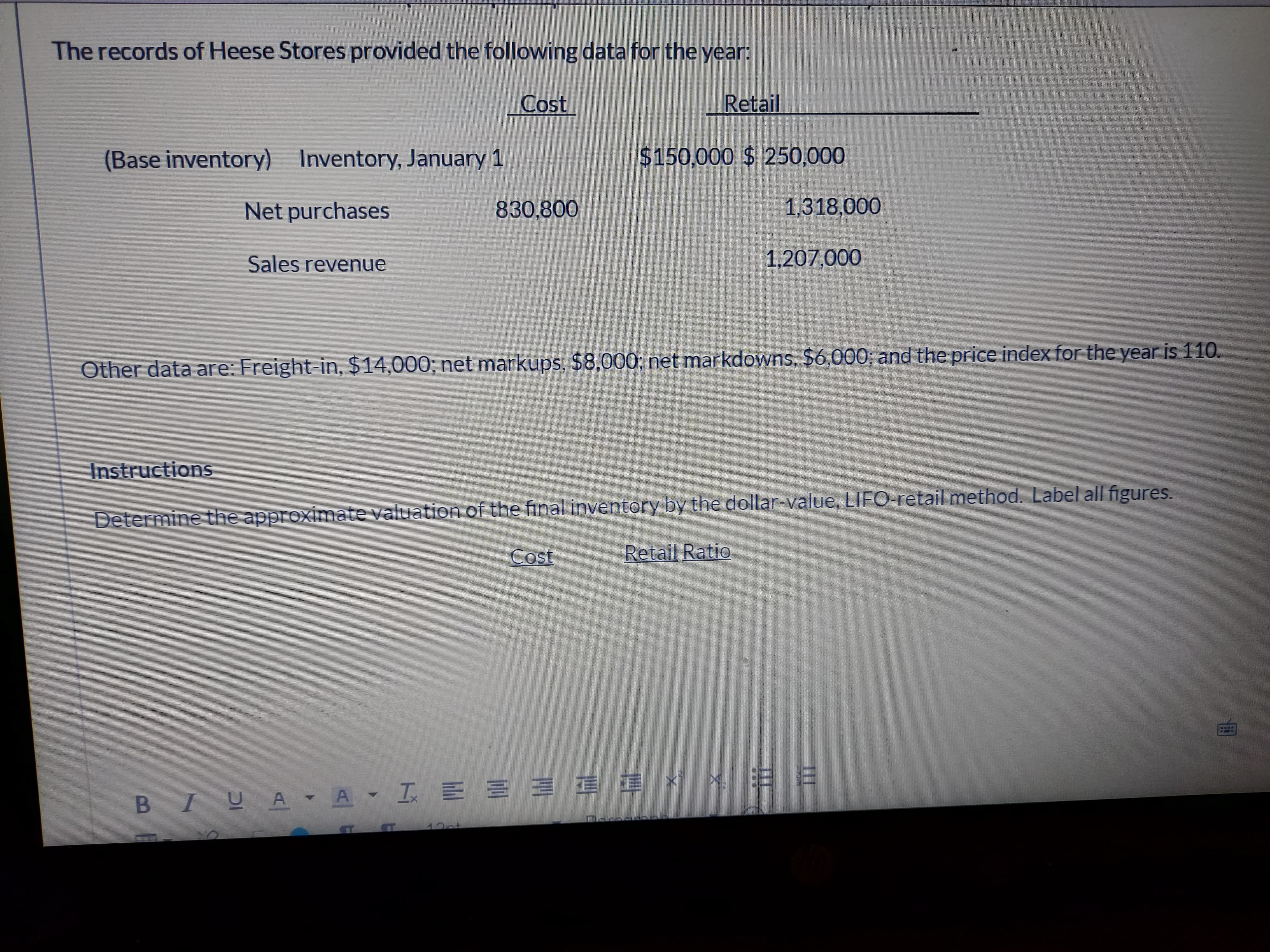 The records of Heese Stores provided the following data for the year:
Cost
Retail
(Base inventory) Inventory, January 1
$150,000 $ 250,000
Net purchases
830,800
1,318,000
