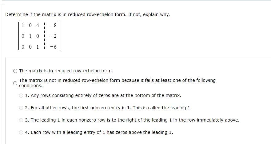 Determine if the matrix is in reduced row-echelon form. If not, explain why.
10 4
8-
0 1 0
-2
0 0 1 -6
O The matrix is in reduced row-echelon form.
The matrix is not in reduced row-echelon form because it fails at least one of the following
conditions.
1. Any rows consisting entirely of zeros are at the bottom of the matrix.
2. For all other rows, the first nonzero entry is 1. This is called the leading 1.
3. The leading 1 in each nonzero row is to the right of the leading 1 in the row immediately above.
4. Each row with a leading entry of 1 has zeros above the leading 1.
