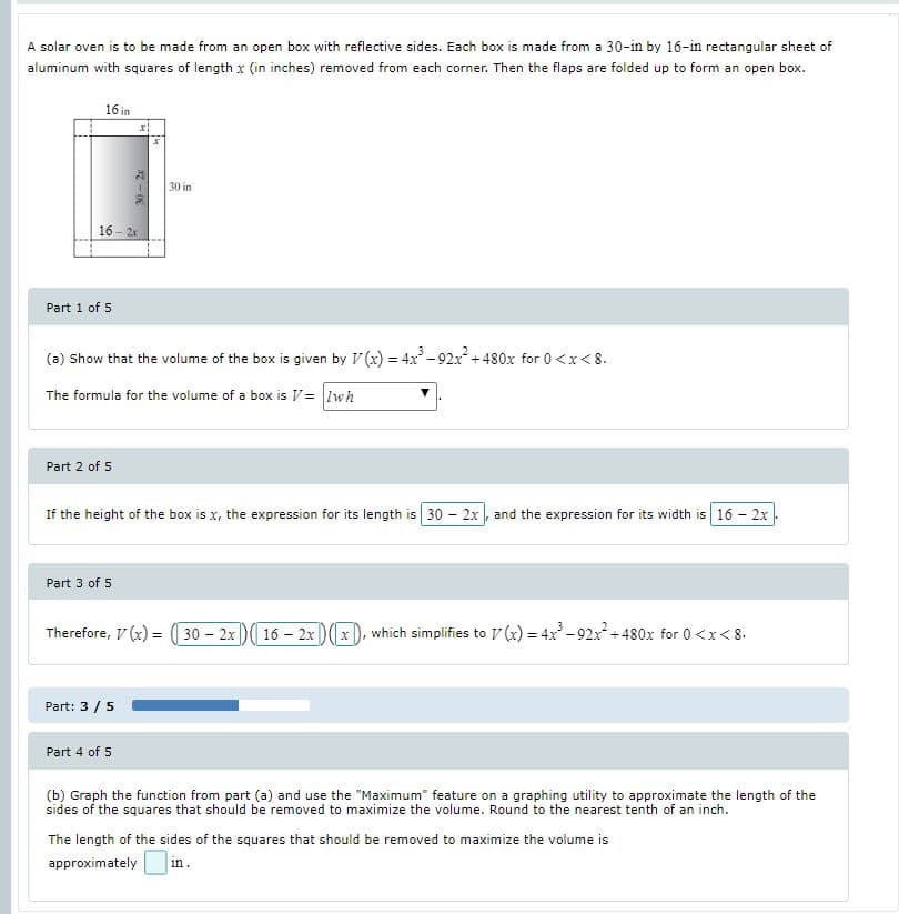 A solar oven is to be made from an open box with reflective sides. Each box is made from a 30-in by 16-in rectangular sheet of
aluminum with squares of length x (in inches) removed from each corner. Then the flaps are folded up to form an open box.
16 in
30 in
16 - 2r
Part 1 of 5
(a) Show that the volume of the box is given by V (x) = 4x - 92x +480x for 0<x<8.
The formula for the volume of a box is V= Iwh
Part 2 of 5
If the height of the box is x, the expression for its length is 30 - 2x, and the expression for its width is 16 - 2x
Part 3 of 5
Therefore, V (x) = (( 30 – 2x)( 16 – 2x)(x), which simplifies to V (x) = 4x - 92x+ 480x for 0 <x< 8.
Part: 3 /5
Part 4 of 5
(b) Graph the function from part (a) and use the "Maximum" feature on a graphing utility to approximate the length of the
sides of the squares that should be removed to maximize the volume. Round to the nearest tenth of an inch.
The length of the sides of the squares that should be removed to maximize the volume is
approximately
in.
