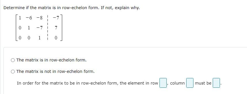 Determine if the matrix is in row-echelon form. If not, explain why.
1 -6 -8
1
-7
7
1
O The matrix is in row-echelon form.
The matrix is not in row-echelon form.
In order for the matrix to be in row-echelon form, the element in row
column
must be
