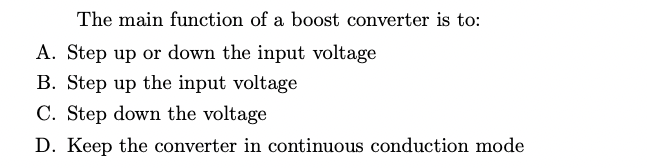 The main function of a boost converter is to:
A. Step up or down the input voltage
B. Step up the input voltage
C. Step down the voltage
D. Keep the converter in continuous conduction mode