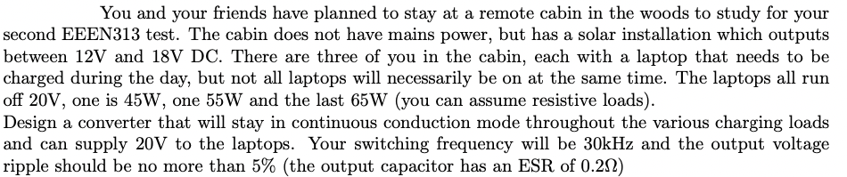 You and your friends have planned to stay at a remote cabin in the woods to study for your
second EEEN313 test. The cabin does not have mains power, but has a solar installation which outputs
between 12V and 18V DC. There are three of you in the cabin, each with a laptop that needs to be
charged during the day, but not all laptops will necessarily be on at the same time. The laptops all run
off 20V, one is 45W, one 55W and the last 65W (you can assume resistive loads).
Design a converter that will stay in continuous conduction mode throughout the various charging loads
and can supply 20V to the laptops. Your switching frequency will be 30kHz and the output voltage
ripple should be no more than 5% (the output capacitor has an ESR of 0.202)