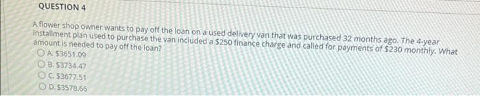 QUESTION 4
A flower shop owner wants to pay off the loan on a used delivery van that was purchased 32 months ago. The 4-year
installment plan used to purchase the van included a $250 finance charge and called for payments of $230 monthly. What
amount is needed to pay off the loan?
OA S3651.09
O B. $3734.47
OC S3677.51
O D.$3578.66
