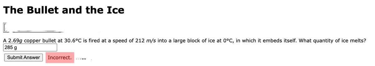 The Bullet and the Ice
L
A 2.69g copper bullet at 30.6°C is fired at a speed of 212 m/s into a large block of ice at 0°C, in which it embeds itself. What quantity of ice melts?
285 g
Submit Answer
Incorrect.
