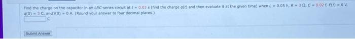 Find the charge on the capacitor in an LRC-series circuit at t 0.03 s (find the charge g(r) and then evaluate it at the given time) when L 0.05 h, R 30, C 0.02 1, E()-0V
g(0)-3C, and i(0)-0A (Round your answer to four decimal places.)
Submit Anawer
