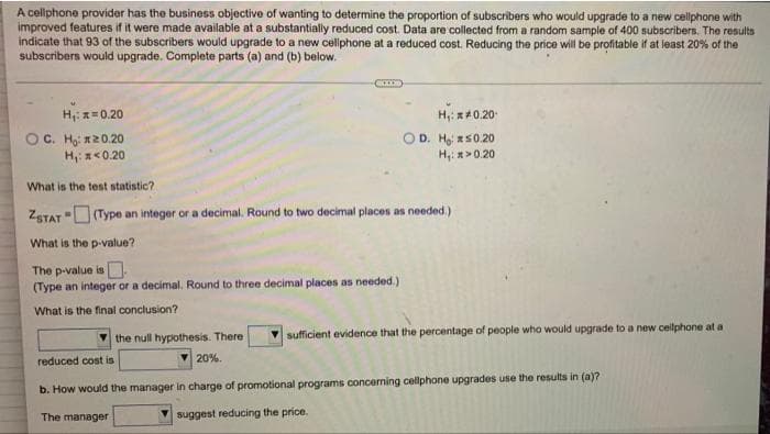 A cellphone provider has the business objective of wanting to determine the proportion of subscribers who would upgrade to a new cellphone with
improved features if it were made available at a substantially reduced cost. Data are collected from a random sample of 400 subscribers. The results
indicate that 93 of the subscribers would upgrade to a new cellphone at a reduced cost. Reducing the price will be profitable if at least 20% of the
subscribers would upgrade. Complete parts (a) and (b) below.
H,: z=0.20
OC. Họi 120.20
H: x<0.20
H,: x40.20
OD. Ho s0.20
H,: >0.20
What is the test statistic?
ZSTAT (Type an integer or a decimal. Round to two decimal places as needed.)
What is the p-value?
The p-value is.
(Type an integer or a decimal. Round to three decimal places as needed.)
What is the final conclusion?
the null hypothesis. There
sufficient evidence that the percentage of people who would upgrade to a new cellphone at a
reduced cost is
20%.
b. How would the manager in charge of promotional programs concerning cellphone upgrades use the results in (a)?
The manager
suggest reducing the price.

