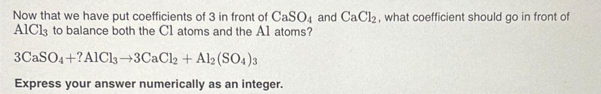 Now that we have put coefficients of 3 in front of CaSO4 and CaCl2, what coefficient should go in front of
AlCl3 to balance both the Cl atoms and the Al atoms?
3CaSO4+?AlCl3-3CaCl2 + Al2(SO4)3
Express your answer numerically as an integer.