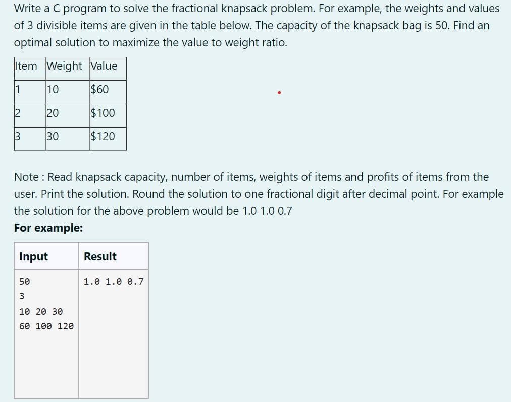 Write a C program to solve the fractional knapsack problem. For example, the weights and values
of 3 divisible items are given in the table below. The capacity of the knapsack bag is 50. Find an
optimal solution to maximize the value to weight ratio.
Item Weight Value
1
10
$60
2
20
$100
3
30
$120
Note: Read knapsack capacity, number of items, weights of items and profits of items from the
user. Print the solution. Round the solution to one fractional digit after decimal point. For example
the solution for the above problem would be 1.0 1.0 0.7
For example:
Input
50
3
10 20 30
60 100 120
Result
1.0 1.0 0.7