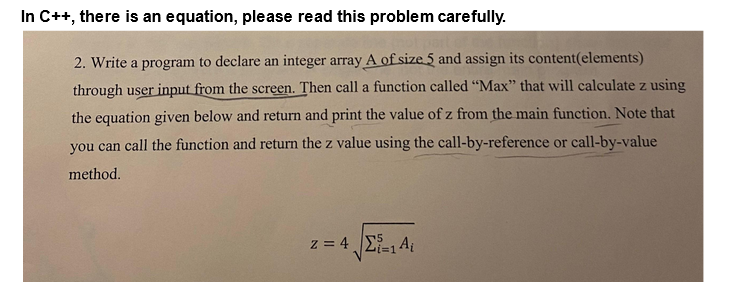 In C++, there is an equation, please read this problem carefully.
2. Write a program to declare an integer array A of size 5 and assign its content(elements)
through user input from the screen. Then call a function called "Max" that will calculate z using
the equation given below and return and print the value of z from the main function. Note that
you can call the function and return the z value using the call-by-reference or call-by-value
method.
z = 4 Σ=1 Ai