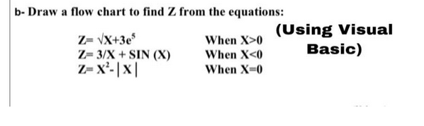 b- Draw a flow chart to find Z from the equations:
Z= √X+3e5
Z= 3/X+SIN (X)
Z=X²-|X|
When X>0
When X<0
When X=0
(Using Visual
Basic)