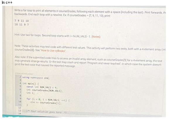 In c++
Write a for loop to print all elements in courseGrades, following each element with a space (including the last). Print forwards, th
backwards End each loop with a newline. Ex If courseGrades (7, 9, 11, 10), print:
7 9 11 10
10 11 9 7
Hint Use two for loops. Second loop starts with i=NUM VALS-1. (Notes)
Note: These activities may test code with different test values. This activity will perform two tests, both with a 4-element array (int
courseGrades(4) See 'How to Use zyBooks
Also note: If the submitted code tries to access an invalid array element, such as courseGrades[9] for a 4-element array, the test
may generate strange results. Or the test may crash and report "Program end never reached", in which case the system doesn't
print the test case that caused the reported message
32344345730rity?
2 using namespace std;
3
4 int main() {
5
6
7
8
9
10
11
12
13
14
const int NUM VALS-4;
int courseGrades [NUM VALS];
int i;
for (i = 0; i <NUM VALS; ++) {
cin>> courseGrades[1];
}
y Your solution goes here Y