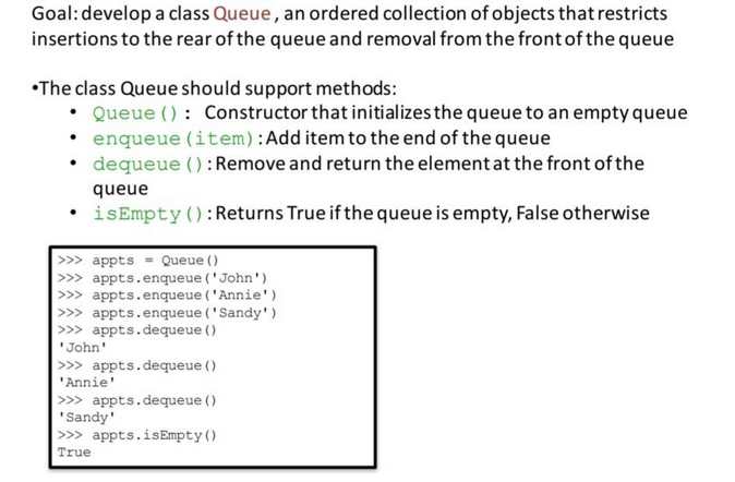 Goal: develop a class Queue, an ordered collection of objects that restricts
insertions to the rear of the queue and removal from the front of the queue
•The class Queue should support methods:
•
.
Queue (): Constructor that initializes the queue to an empty queue
enqueue (item): Add item to the end of the queue
dequeue (): Remove and return the element at the front of the
queue
isEmpty(): Returns True if the queue is empty, False otherwise
appts Queue ()
>>> appts.enqueue ('John')
>>> appts.enqueue ('Annie')
>>> appts.enqueue ('Sandy')
>>> appts.dequeue ()
'John'
>>> appts.dequeue ()
'Annie'
>>> appts.dequeue ()
'Sandy'
>>> appts.isEmpty()
True