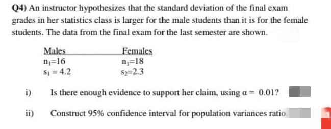 Q4) An instructor hypothesizes that the standard deviation of the final exam
grades in her statistics class is larger for the male students than it is for the female
students. The data from the final exam for the last semester are shown.
Males
n=16
S = 4.2
Females
n=18
s=2.3
i)
Is there enough evidence to support her claim, using a = 0.01?
ii)
Construct 95% confidence interval for population variances ratio.
