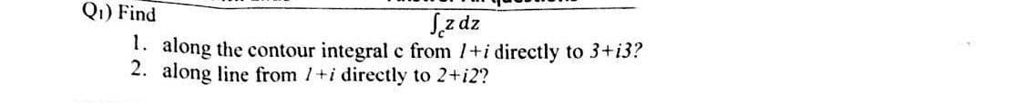 Q₁) Find
Jz dz
1. along the contour integral c from 1+i directly to 3+i3?
2. along line from 1+i directly to 2+i2?