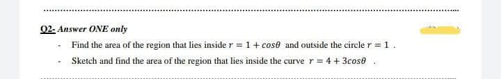 02- Answer ONE only
.
Find the area of the region that lies inside r = 1 + cose and outside the circle r = 1.
Sketch and find the area of the region that lies inside the curve r = 4 + 3cose
..