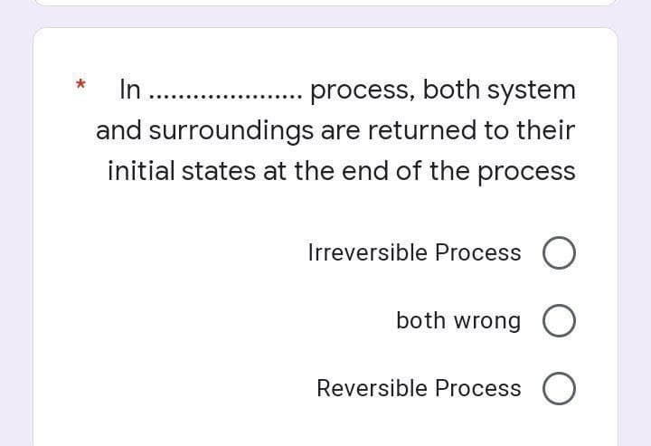 In .........
process, both system
and surroundings are returned to their
initial states at the end of the process
Irreversible Process O
both wrong
Reversible Process O