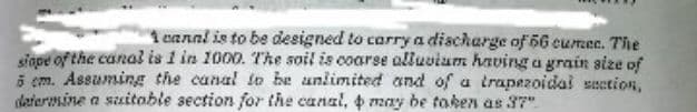 1 cannl is to be designed to carry a diacharge of 56 cumec. The
sigoe of the canal is 1 in 1000. The soil is coarse alluvium having a grain size of
5 cm. Assuming the canal to be unlimited and of a trapezoidal seetion,
defermine a suitoble section for the canal, may be taken as 37".
