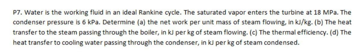 P7. Water is the working fluid in an ideal Rankine cycle. The saturated vapor enters the turbine at 18 MPa. The
condenser pressure is 6 kPa. Determine (a) the net work per unit mass of steam flowing, in kJ/kg. (b) The heat
transfer to the steam passing through the boiler, in kJ per kg of steam flowing. (c) The thermal efficiency. (d) The
heat transfer to cooling water passing through the condenser, in kJ per kg of steam condensed.
