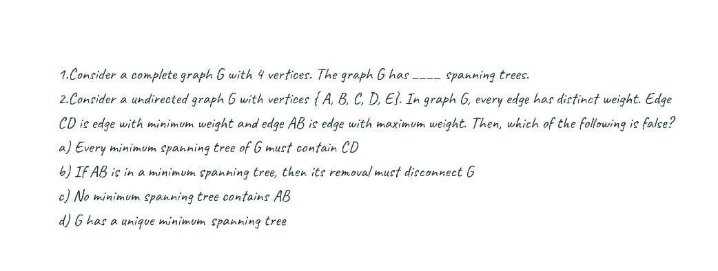 1.Consider a complete graph G with 4 vertices. The graph G has ---- spanning trees.
2. Consider a undirected graph G with vertices { A, B, C, D, E}. In graph 6, every edge has distinct weight. Edge
CD is edge with minimum weight and edge AB is edge with maximum weight. Then, which of the following is false?
a) Every minimum spanning tree of G must contain CD
6) IF AB is in a minimum spanning tree, then its removal must disconnect 6
c) No minimum spanning tree contains AB
d) G has a unique minimum spanning tree
