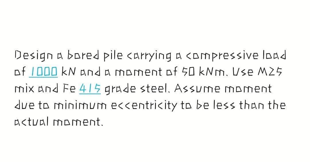 Design a bored pile carrying a <Ompressive load
of 1000 kN anda moment of 50 kNm. Use M25
mix and Fe 415 grade steel, Assume moment
due to minimum eccentricity to be less than the
A<tval moment.
