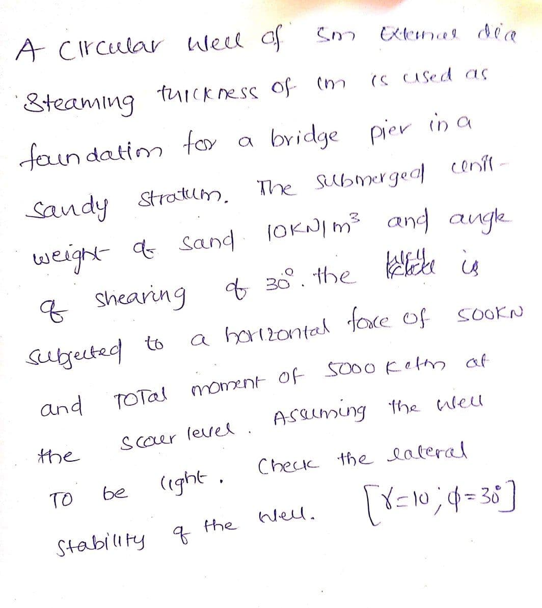 A Circular Wel of Som
くenal dia
"&teaming tUICkness of (m
(S used as
foun datim tor a
a bridge pier in a
Sandy Stratum.
The Submergeal
centl
3.
sand IOKNIM and angk
weight a
g shearing f 30°. the ele is
subgeuted to
a horrzontal foace of
SOOKN
and
moment OF SO00 Ketn af
TOTal
ASauming the Well
the
SCoer level
(eght,
Check the lateral
TO
be
Well.
:10
the
Stability q
