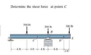 Determine the shear force at points C
500 Ib
200 Ib
300 Ib
B
D
6 ft
4 ft-
4 ft
6 it-
