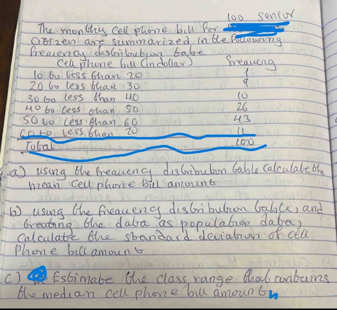 100
Senior
The monthy cell phone bill for
Citizen are summarized in the following?
fremency distribution
Cell phone bill (in dollar)
babe
lindrog
Sreaueng
10 bo less than 2001 s2 85
20 bo less than 30
30 Go less than HO
boul
40 to less than 50 26 dundese) (
5060 less than 60
(9) 43 Suau odol
Go to less than 20
Tobal
100
(a) using the frequency distribution Gable Calculate the
mean Cell phone bull amount
Jord (
6) using the frequency distribution bable, and
breating the daba as population daba,
Calculate the standard deviation of cell
Phone bill amount
H
(C)
Estimate the class range that contains
the median cell phone bill amount
C