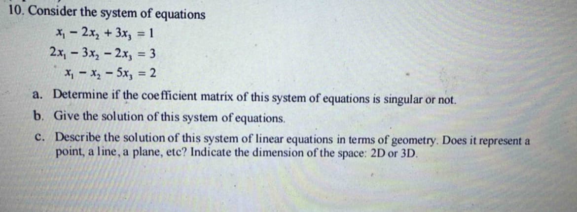 10. Consider the system of equations
x₁ - 2x₂ + 3x₂
= 1
2x,
3x₂ - 2x3 = 3
X = X, - 5xy = 2
a.
Determine if the coefficient matrix of this system of equations is singular or not.
b. Give the solution of this system of equations.
c. Describe the solution of this system of linear equations in terms of geometry. Does it represent a
point, a line, a plane, etc? Indicate the dimension of the space: 2D or 3D.
-