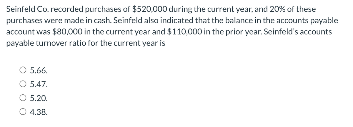 Seinfeld Co. recorded purchases of $520,000 during the current year, and 20% of these
purchases were made in cash. Seinfeld also indicated that the balance in the accounts payable
account was $80,000 in the current year and $110,000 in the prior year. Seinfeld's accounts
payable turnover ratio for the current year is
5.66.
5.47.
5.20.
4.38.