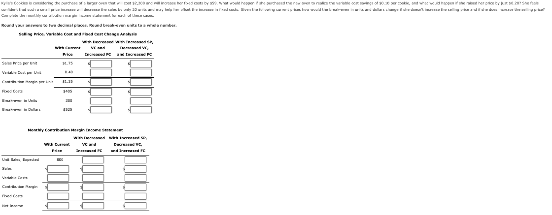 Kylie's Cookies is considering the purchase of a larger oven that will cost $2,200 and will increase her fixed costs by $59. What would happen if she purchased the new oven to realize the variable cost savings of $0.10 per cookie, and what would happen if she raised her price by just $0.20? She feels
confident that such a small price increase will decrease the sales by only 20 units and may help her offset the increase in fixed costs. Given the following current prices how would the break-even in units and dollars change if she doesn't increase the selling price and if she does increase the selling price?
Complete the monthly contribution margin income statement for each of these cases.
Round your answers to two decimal places. Round break-even units to a whole number.
Selling Price, Variable Cost and Fixed Cost Change Analysis
Sales Price per Unit
Variable Cost per Unit
Contribution Margin per Unit
Fixed Costs
Break-even in Units
Break-even in Dollars
Unit Sales, Expected
Sales
Variable Costs
Contribution Margin
Fixed Costs
Net Income
With Current
Price
$1.75
$
0.40
$1.35
$405
300
$525
Monthly Contribution Margin Income Statement
With Decreased
VC and
Increased FC
With Current
Price
800
With Decreased With Increased SP,
Decreased VC,
VC and
Increased FC
and Increased FC
$
$
with Increased SP,
Decreased VC,
and Increased FC
s