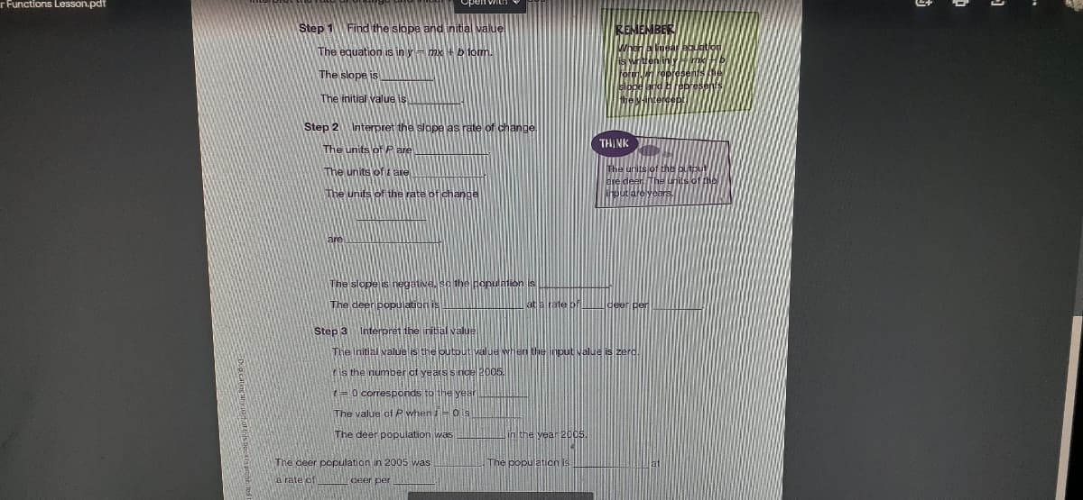 r Functions Lesson.pdf
Step 1 Find the slope and initial value
The equation is in y= mx + b form.
The slope is
The initial value is
Step 2 Interpret the slope as rate of change
THINK
The units of Pare
The units of t are
The units of the rate of change
are deer
Houtlare vears
are
The slope is negative, so the population is
The deer population i
at a rate bf
Step 3 Interpret the initial value
The initial valuelis the output value when the input value is zero
tis the number of years since 2005.
1= 0 corresponds to the y
The value of P when i= 0 is
The deer population was
in the year 2005.
The deer population in 2005 was
The population is
a rate of
per
