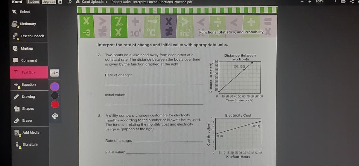 Kami
Student Upgrade D
A Kami Uploads
Robert Oaks - Interpret Linear Functions Practice.pdf
* Select
Dictionary
10
in
Functions, Statistics, and Probability
Text to Speech
Interpret the rate of change and initial value with appropriate units.
A Markup
7.
Two boats on a lake head away from each other at a
Distance Between
Two Boats
Comment
constant rate. The distance between the boats over time
160
is given by the function graphed at the right.
140
(60, 120)
120
T Text Box
14
E 100
Rate of change:
80
8 60
a 40
÷ Equation
20
Initial value:
0 10 20 30 40 50 60 70 80 90 100
Time (in seconds)
Drawing
O Shapes
A utility company charges customers for electricity
monthly according to the number or kilowatt-hours used.
The function relating the monthly cost and electricity
usage is graphed at the right.
8.
Electricity Cost
16
Eraser
14
12
(50, 14)
10
Add Media
(0, 8)
Rate of change:
Signature
Initial value:
5 10 15 20 25 30 35 40 45 50 55
Kilowatt-Hours
Cost (in dollars)
