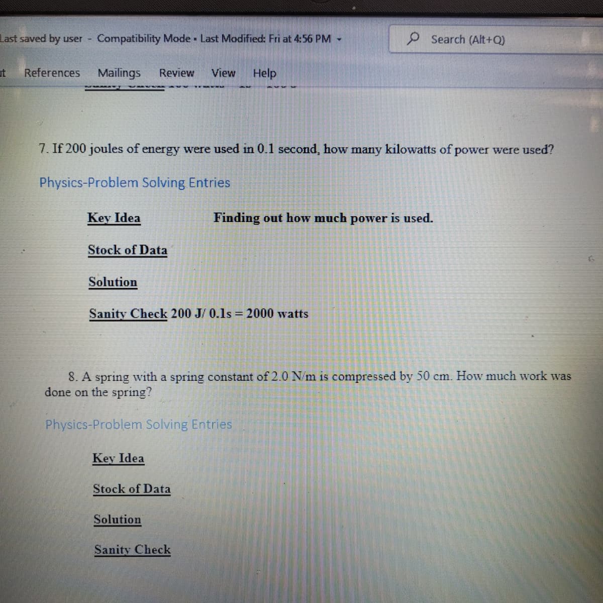 Last saved by user -
Compatibility Mode Last Modified: Fri at 4:56 PM -
P Search (Alt+Q)
ut
References
Mailings
Review
View
Help
7. If 200 joules of energy were used in 0.1 second, how many kilowatts of power were used?
Physics-Problem Solving Entries
Key Idea
Finding out how much power is used.
Stock of Data
Solution
Sanity Check 200 J/ 0.1s = 2000 watts
8. A spring with a spring constant of 2.0 N/m is compressed by 50 cm. How much work was
done on the spring?
Physics-Problem Solving Entries
Key Idea
Stock of Data
Solution
Sanity Check
