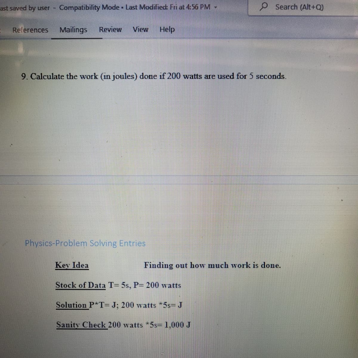 ast saved by user Compatibility Mode Last Modified: Fri at 4:56 PM -
P Search (Alt+Q)
References
Mailings
Review
View
Help
9. Calculate the work (in joules) done if 200 watts are used for 5 seconds.
Physics-Problem Solving Entries
Key Idea
Finding out how much work is done.
Stock of Data T= 5s, P= 200 watts
Solution P*T= J; 200 watts *5s= J
Sanity Check 200 watts *5s=1,000 J
