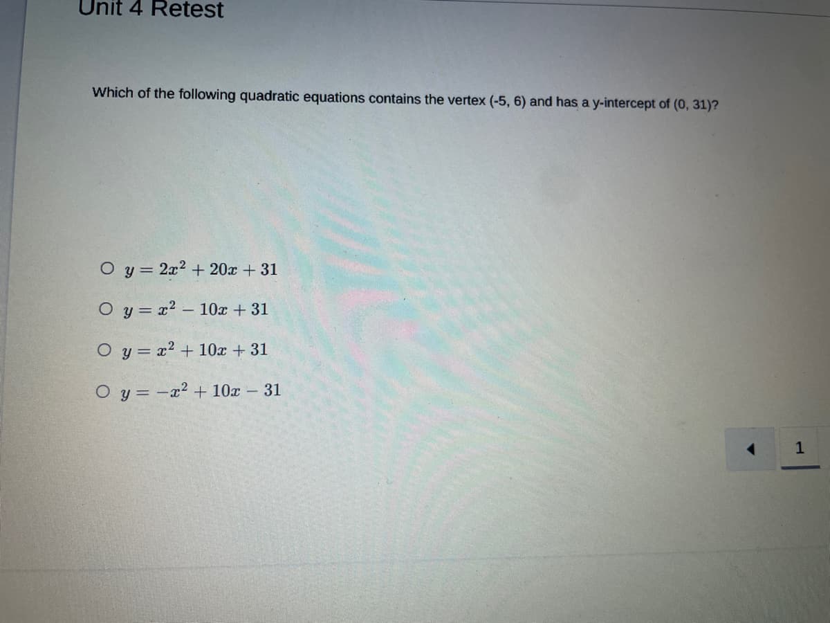 Unit 4 Retest
Which of the following quadratic equations contains the vertex (-5, 6) and has a y-intercept of (0, 31)?
O y = 2x2 + 20x + 31
O y = x2 – 10x + 31
O y = x2 + 10x + 31
O y = -x² + 10x - 31
1
