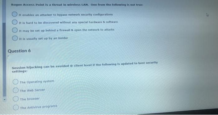 Rogue Access Point is a threat in wireless LAN. One from the following is not true:
It enables an attacker to bypass network security configurations
It is hard to be discovered without any special hardware & software
It may be set up behind a firewall & open the network to attacks
It is usually set up by an insider
Question 6
Session hijacking can be avoided client level if the following is updated to best security
settings:
The Operating system
The Web Server
The browser
The Antivirus programs