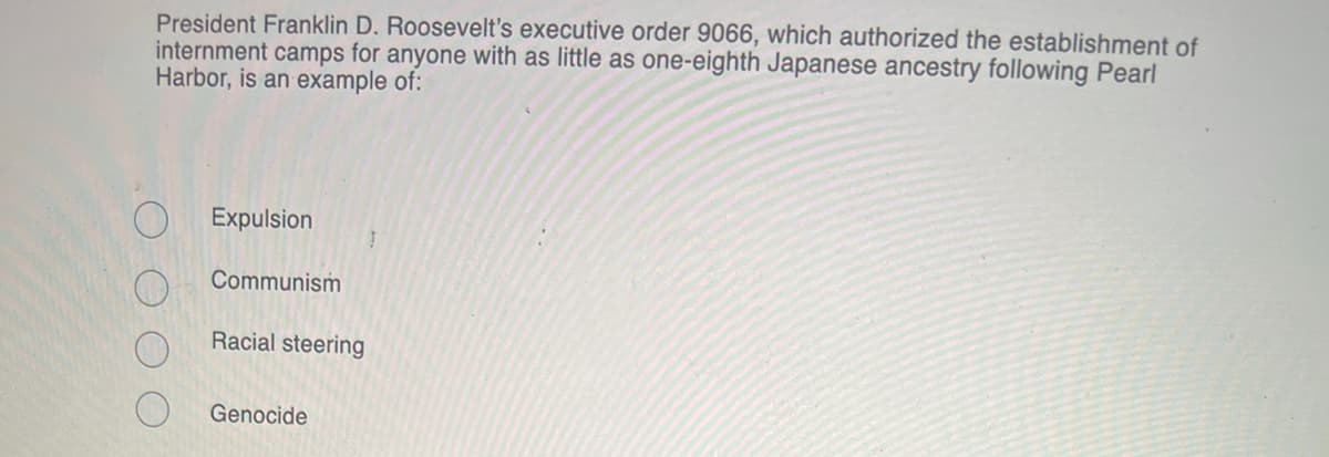 President Franklin D. Roosevelt's executive order 9066, which authorized the establishment of
internment camps for anyone with as little as one-eighth Japanese ancestry following Pearl
Harbor, is an example of:
Expulsion
Communism
Racial steering
Genocide
