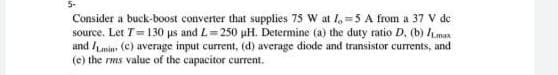 Consider a buck-boost converter that supplies 75 W at I, =5 A from a 37 V de
source. Let T= 130 us and L= 250 uH. Determine (a) the duty ratio D. (b) /Lman
and Lmin (C) average input current, (d) average diode and transistor currents, and
(e) the rms value of the capacitor current.
