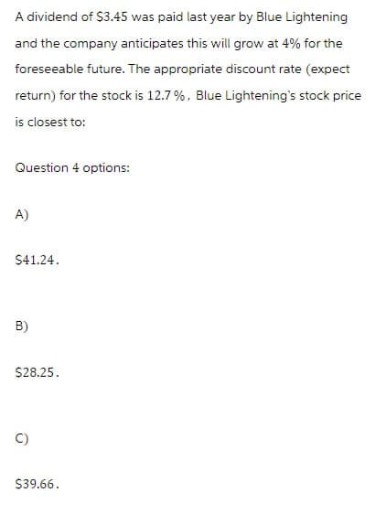 A dividend of $3.45 was paid last year by Blue Lightening
and the company anticipates this will grow at 4% for the
foreseeable future. The appropriate discount rate (expect
return) for the stock is 12.7%, Blue Lightening's stock price
is closest to:
Question 4 options:
A)
$41.24.
B)
$28.25.
C)
$39.66.