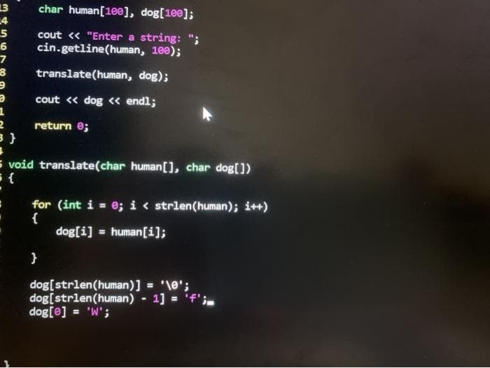 13
4
5
char human[10e], dog[100];
cout « "Enter a string:
cin.getline(human, 100);
7
translate(human, dog);
cout « dog « endl;
return e;
5 void translate(char human[], char dog[])
for (int i = e; i < strlen(human); i++)
{
dog[i] = human[i];
%3D
%3D
}
dog[strlen(human)] = '\e';
dog[strlen(human) - 1] = 'f';
dog[e] = 'W';
