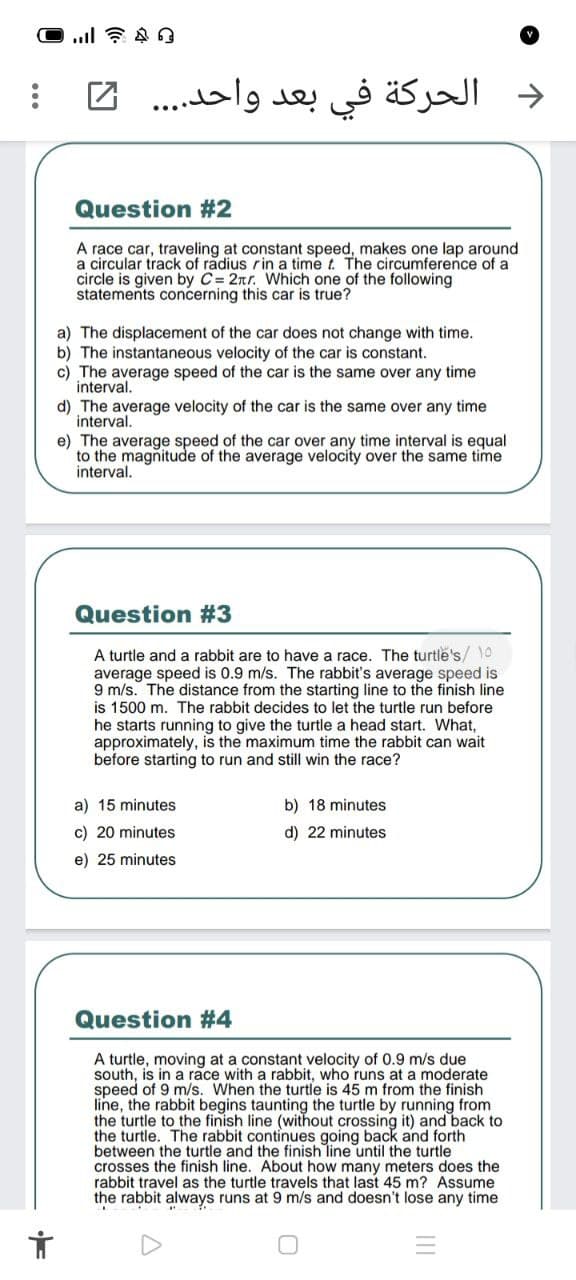 2
د الحركة في بعد واحد.. . .
Question #2
A race car, traveling at constant speed, makes one lap around
a circular track of radius rin a time t. The circumference of a
circle is given by C= 2nr. Which one of the following
statements concerning this car is true?
a) The displacement of the car does not change with time.
b) The instantaneous velocity of the car is constant.
c) The average speed of the car is the same over any time
interval.
d) The average velocity of the car is the same over any time
interval.
e) The average speed of the car over any time interval is equal
to the magnitude of the average velocity over the same time
interval.
Question #3
A turtle and a rabbit are to have a race. The turtle's/ 10
average speed is 0.9 m/s. The rabbit's average speed is
9 m/s. The distance from the starting line to the finish line
is 1500 m. The rabbit decides to let the turtle run before
he starts running to give the turtle a head start. What,
approximately, is the maximum time the rabbit can wait
before starting to run and still win the race?
a) 15 minutes
b) 18 minutes
c) 20 minutes
d) 22 minutes
e) 25 minutes
Question #4
A turtle, moving at a constant velocity of 0.9 m/s due
south, is in a race with a rabbit, who runs at a moderate
speed of 9 m/s. When the turtle is 45 m from the finish
line, the rabbit begins taunting the turtle by running from
the turtle to the finish line (without crossing it) and back to
the turtle. The rabbit continues going back and forth
between the turtle and the finish line until the turtle
crosses the finish line. About how many meters does the
rabbit travel as the turtle travels that last 45 m? Assume
the rabbit always runs at 9 m/s and doesn't lose any time
