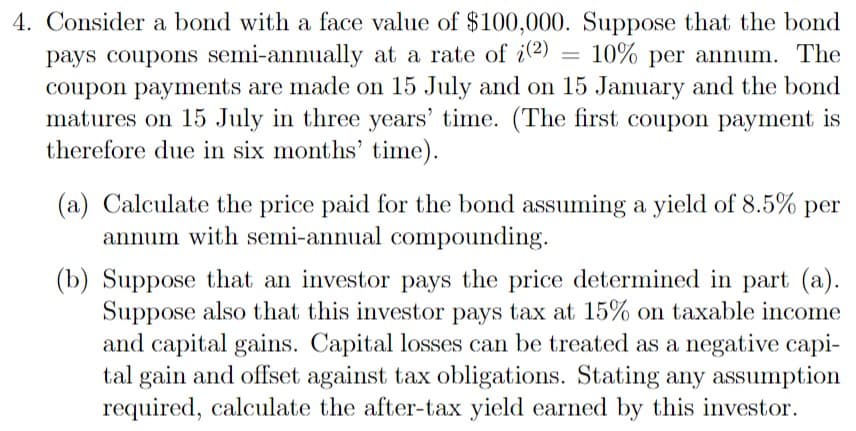 4. Consider a bond with a face value of $100,000. Suppose that the bond
=
pays coupons semi-annually at a rate of i(2) 10% per annum. The
coupon payments are made on 15 July and on 15 January and the bond
matures on 15 July in three years' time. (The first coupon payment is
therefore due in six months' time).
(a) Calculate the price paid for the bond assuming a yield of 8.5% per
annum with semi-annual compounding.
(b) Suppose that an investor pays the price determined in part (a).
Suppose also that this investor pays tax at 15% on taxable income
and capital gains. Capital losses can be treated as a negative capi-
tal gain and offset against tax obligations. Stating any assumption
required, calculate the after-tax yield earned by this investor.