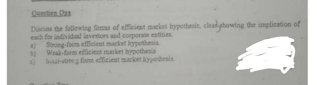 Question Ope
Discuss the following forms of efficient market hypothesis, clead showing the implication of
each for individual investors and corporate entities.
Strong-form efficient market hypothesis.
Weak-form efficient market hypothesis
4)
b)
c) Seat-strong form efficient market hypothesis.