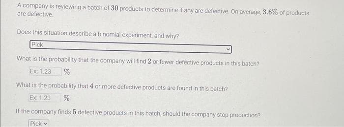 A company is reviewing a batch of 30 products to determine if any are defective. On average, 3.6% of products
are defective.
Does this situation describe a binomial experiment, and why?
Pick
What is the probability that the company will find 2 or fewer defective products in this batch?
Ex: 1.23 %
What is the probability that 4 or more defective products are found in this batch?
Ex: 1.23 %
If the company finds 5 defective products in this batch, should the company stop production?
Pick