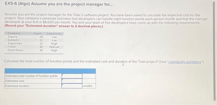 EX5-6 (Algo) Assume you are the project manager for...
Assume you are the project manager for the Tidal 2 software project. You have been asked to calculate the expected cost for the
project. Your company's database indicates that developers can handle eight function points each person-month and that the cost per
developer at your firm is $8,600 per month. You and your team of five developers have come up with the following requirements:
(Round your "Estimated duration" answer to 2 decimal places.)
Elements
Inputs
Outputs
Inquiries
Files
Interfaces
Count
28
22
22
46
36
Complexity
Low
Low
High
Medium
High
Calculate the total number of function points and the estimated cost and duration of the Tidal project? (Use "complexity weighting").
Estimated total number of function points
Estimated cost
Estimated duration
months