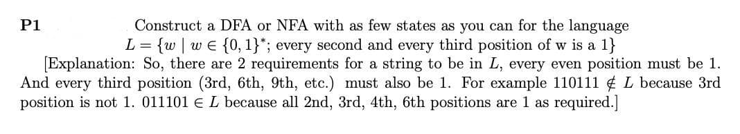 Construct a DFA or NFA with as few states as you can for the language
L = {w we {0, 1}*; every second and every third position of w is a 1}
[Explanation: So, there are 2 requirements for a string to be in L, every even position must be 1.
And every third position (3rd, 6th, 9th, etc.) must also be 1. For example 110111 L because 3rd
position is not 1. 011101 € L because all 2nd, 3rd, 4th, 6th positions are 1 as required.]
P1